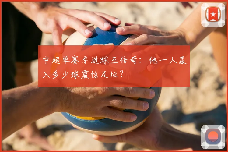 中超单赛季进球王传奇：他一人轰入多少球震惊足坛？