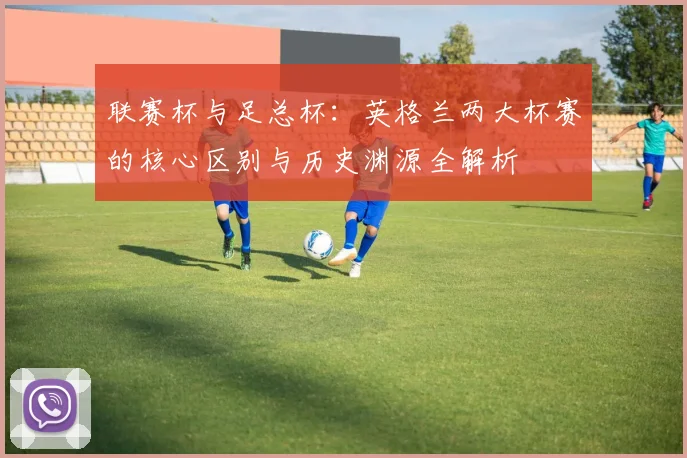 联赛杯与足总杯:英格兰两大杯赛的核心区别与历史渊源全解析