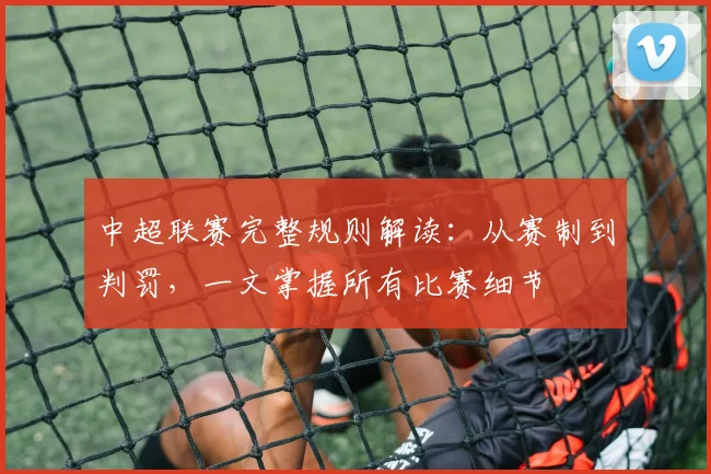 中超联赛完整规则解读：从赛制到判罚，一文掌握所有比赛细节
