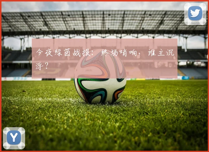 今夜绿茵战报：终场哨响，谁主沉浮？