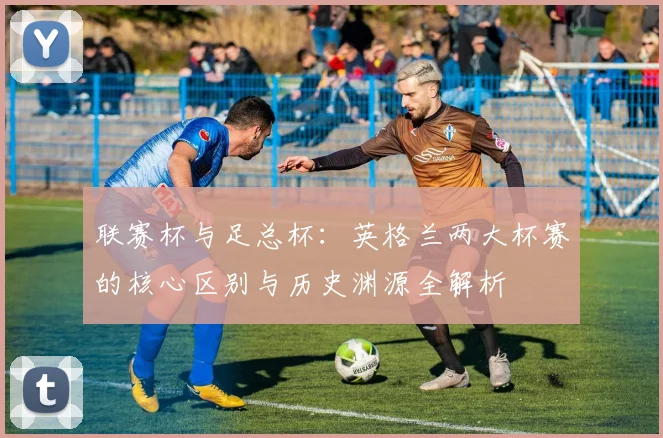 联赛杯与足总杯:英格兰两大杯赛的核心区别与历史渊源全解析
