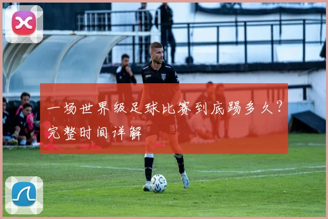 一场世界级足球比赛到底踢多久?完整时间详解